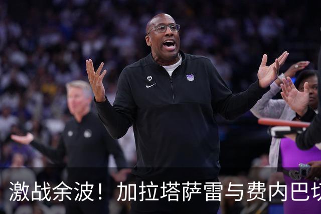 激战余波！加拉塔萨雷与费内巴切赛后冲突升级